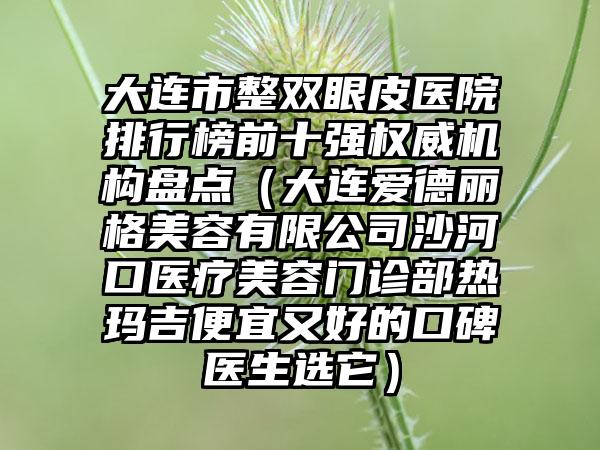 大连市整双眼皮医院排行榜前十强权威机构盘点（大连爱德丽格美容有限公司沙河口医疗美容门诊部热玛吉便宜又好的口碑医生选它）