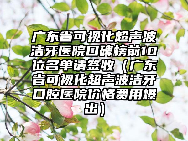 广东省可视化超声波洁牙医院口碑榜前10位名单请签收（广东省可视化超声波洁牙口腔医院价格费用爆出）