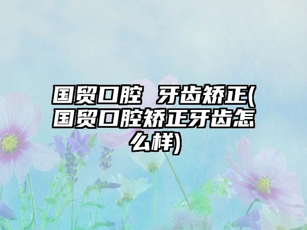 国贸口腔 牙齿矫正(国贸口腔矫正牙齿怎么样)