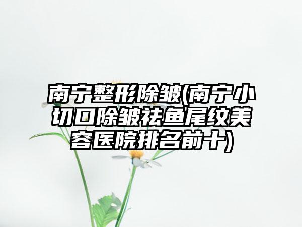 南宁整形除皱(南宁小切口除皱祛鱼尾纹美容医院排名前十)