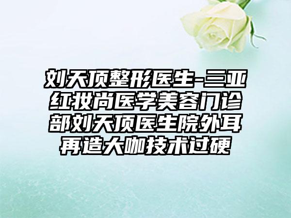 刘天顶整形医生-三亚红妆尚医学美容门诊部刘天顶医生院外耳再造大咖技术过硬