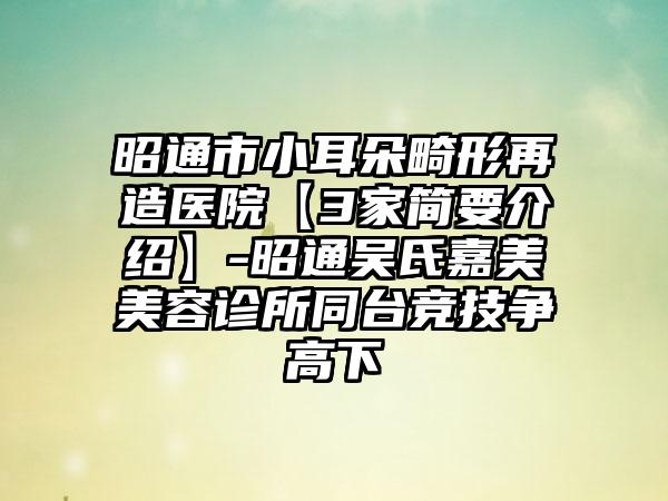 昭通市小耳朵畸形再造医院【3家简要介绍】-昭通吴氏嘉美美容诊所同台竞技争高下