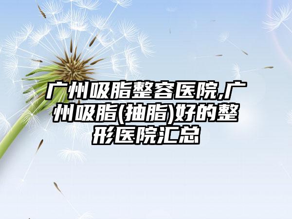 广州吸脂整容医院,广州吸脂(抽脂)好的整形医院汇总