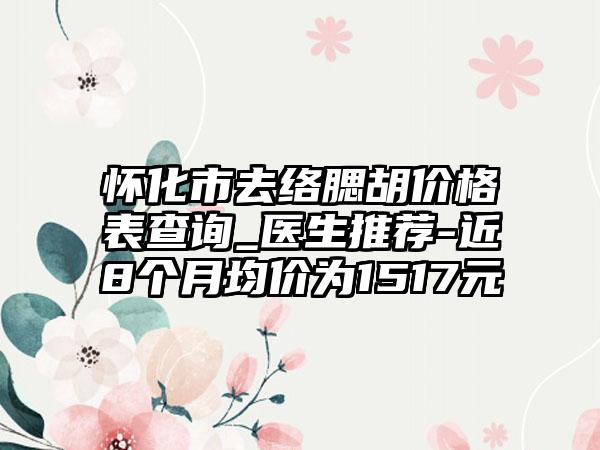 怀化市去络腮胡价格表查询_医生推荐-近8个月均价为1517元