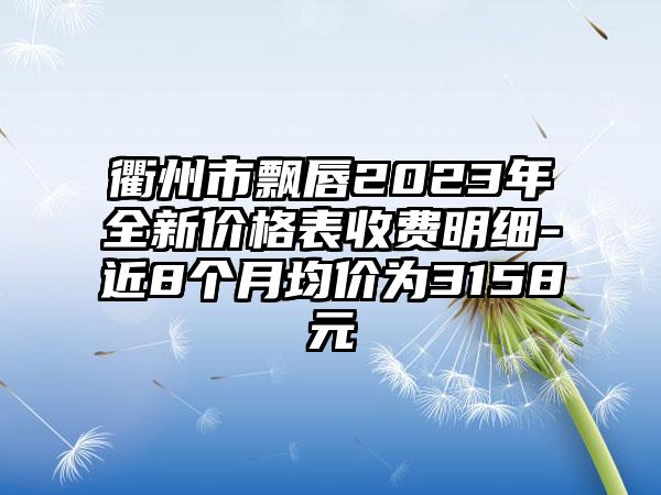 衢州市飘唇2023年全新价格表收费明细-近8个月均价为3158元