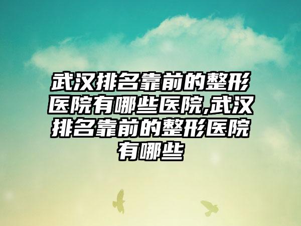 武汉排名靠前的整形医院有哪些医院,武汉排名靠前的整形医院有哪些