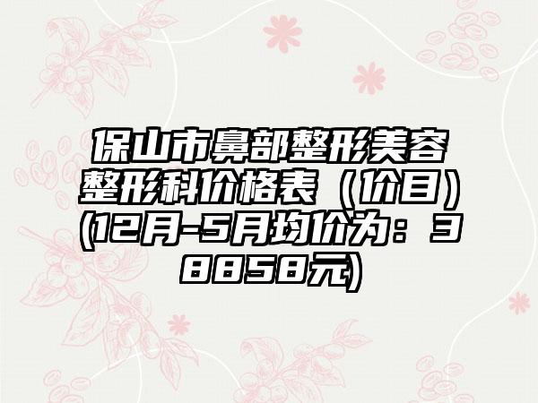 保山市鼻部整形美容整形科价格表（价目）(12月-5月均价为：38858元)