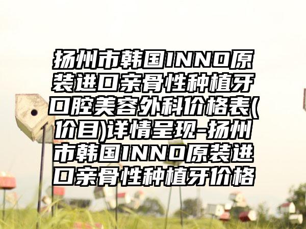 扬州市韩国INNO原装进口亲骨性种植牙口腔美容外科价格表(价目)详情呈现-扬州市韩国INNO原装进口亲骨性种植牙价格