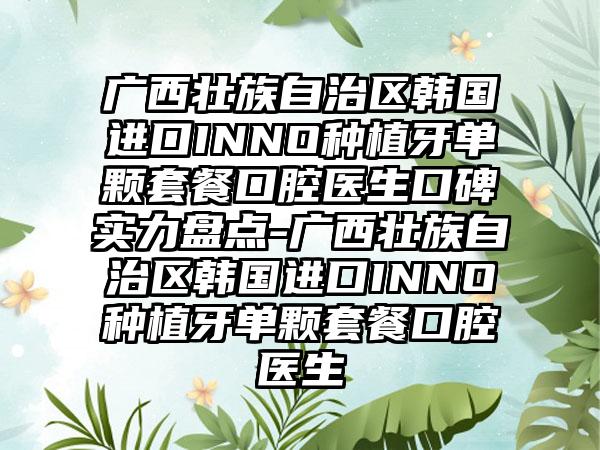 广西壮族自治区韩国进口INNO种植牙单颗套餐口腔医生口碑实力盘点-广西壮族自治区韩国进口INNO种植牙单颗套餐口腔医生