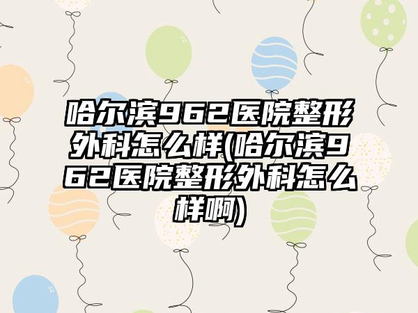 哈尔滨962医院整形外科怎么样(哈尔滨962医院整形外科怎么样啊)