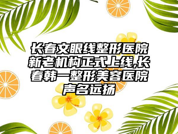 长春文眼线整形医院新老机构正式上线,长春韩一整形美容医院声名远扬