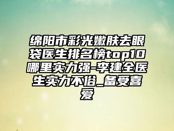 绵阳市彩光嫩肤去眼袋医生排名榜top10哪里实力强-李建全医生实力不俗_备受喜爱