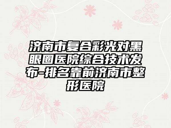 济南市复合彩光对黑眼圈医院综合技术发布-排名靠前济南市整形医院