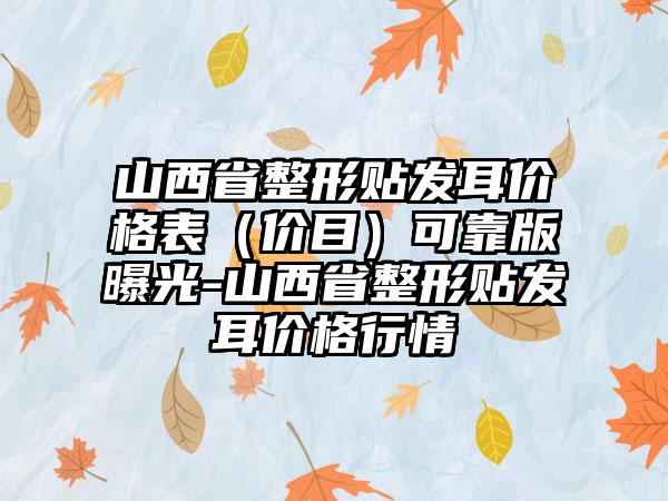 山西省整形贴发耳价格表（价目）可靠版曝光-山西省整形贴发耳价格行情