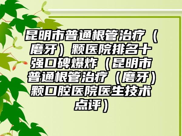 昆明市普通根管治疗（磨牙）颗医院排名十强口碑爆炸（昆明市普通根管治疗（磨牙）颗口腔医院医生技术点评）