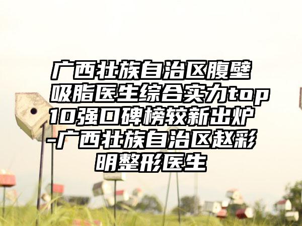 广西壮族自治区腹壁吸脂医生综合实力top10强口碑榜较新出炉-广西壮族自治区赵彩明整形医生