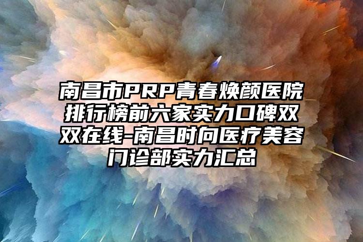 南昌市PRP青春焕颜医院排行榜前六家实力口碑双双在线-南昌时向医疗美容门诊部实力汇总