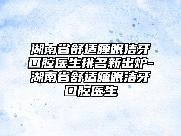 湖南省舒适睡眠洁牙口腔医生排名新出炉-湖南省舒适睡眠洁牙口腔医生