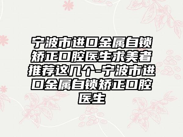 宁波市进口金属自锁矫正口腔医生求美者推荐这几个-宁波市进口金属自锁矫正口腔医生