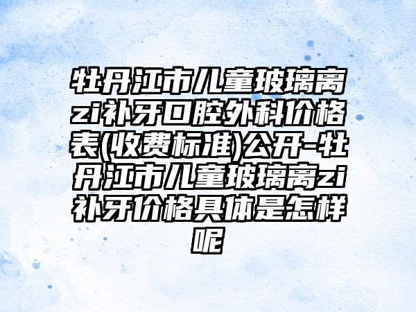 牡丹江市儿童玻璃离zi补牙口腔外科价格表(收费标准)公开-牡丹江市儿童玻璃离zi补牙价格具体是怎样呢