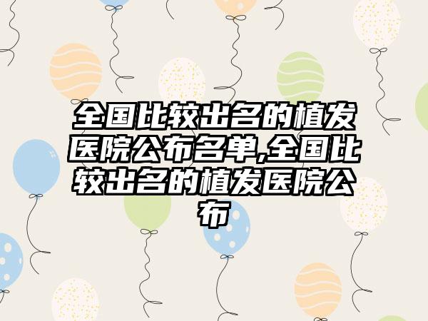 全国比较出名的植发医院公布名单,全国比较出名的植发医院公布