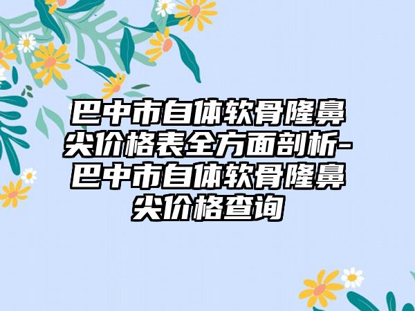 巴中市自体软骨隆鼻尖价格表全方面剖析-巴中市自体软骨隆鼻尖价格查询