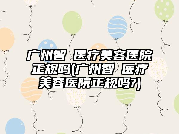 广州智媄医疗美容医院正规吗(广州智媄医疗美容医院正规吗?)