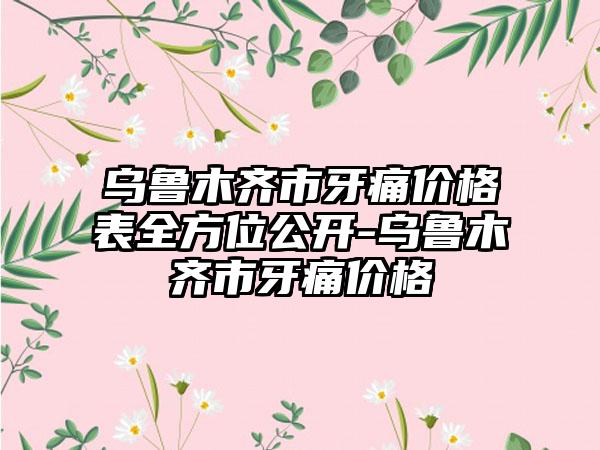 乌鲁木齐市牙痛价格表全方位公开-乌鲁木齐市牙痛价格