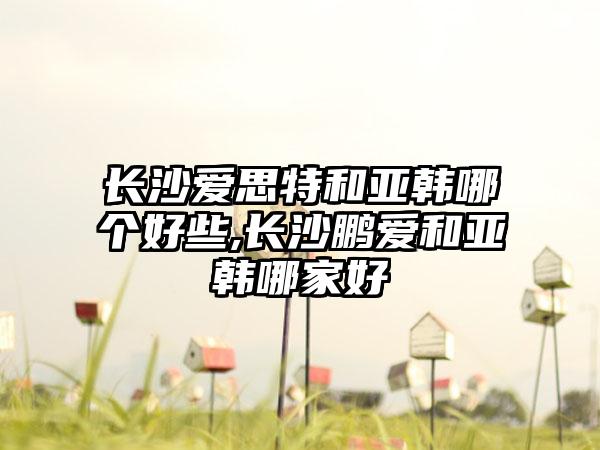 长沙爱思特和亚韩哪个好些,长沙鹏爱和亚韩哪家好