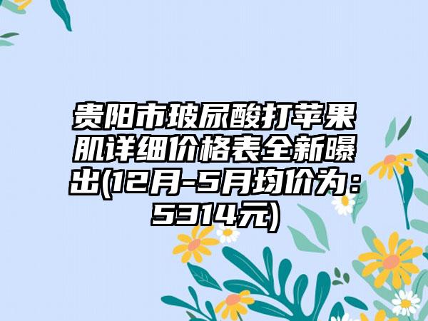 贵阳市玻尿酸打苹果肌详细价格表全新曝出(12月-5月均价为：5314元)