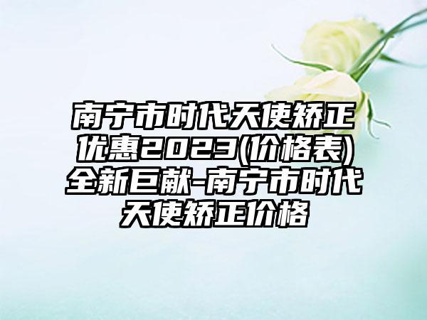 南宁市时代天使矫正优惠2023(价格表)全新巨献-南宁市时代天使矫正价格