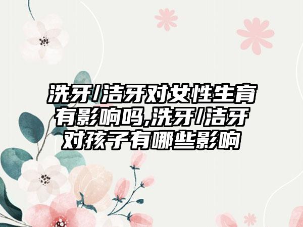 洗牙/洁牙对女性生育有影响吗,洗牙/洁牙对孩子有哪些影响