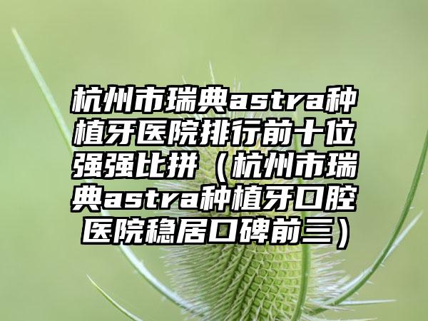 杭州市瑞典astra种植牙医院排行前十位强强比拼（杭州市瑞典astra种植牙口腔医院稳居口碑前三）