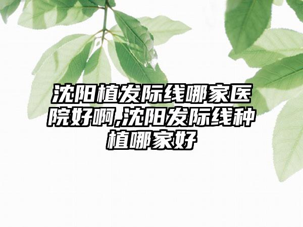 沈阳植发际线哪家医院好啊,沈阳发际线种植哪家好