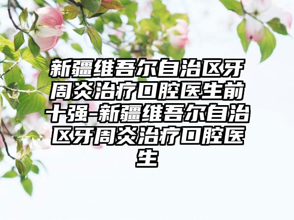 新疆维吾尔自治区牙周炎治疗口腔医生前十强-新疆维吾尔自治区牙周炎治疗口腔医生