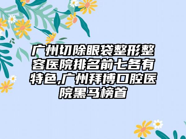 广州切除眼袋整形整容医院排名前七各有特色,广州拜博口腔医院黑马榜首