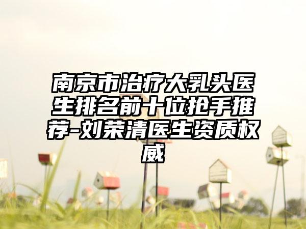 南京市治疗大乳头医生排名前十位抢手推荐-刘荣清医生资质权威