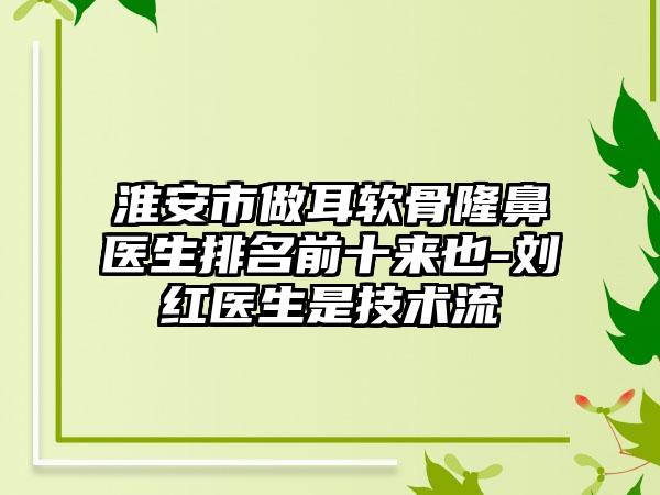 淮安市做耳软骨隆鼻医生排名前十来也-刘红医生是技术流