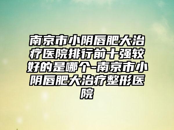 南京市小阴唇肥大治疗医院排行前十强较好的是哪个-南京市小阴唇肥大治疗整形医院