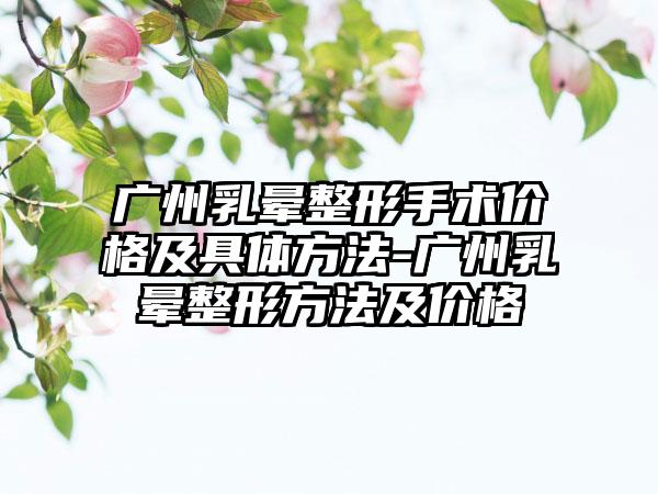 广州乳晕整形手术价格及具体方法-广州乳晕整形方法及价格