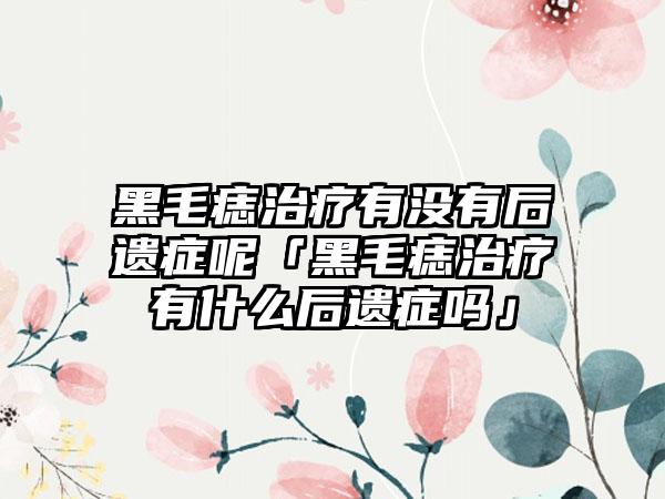 黑毛痣治疗有没有后遗症呢「黑毛痣治疗有什么后遗症吗」