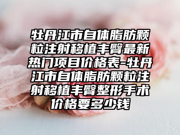 牡丹江市自体脂肪颗粒注射移植丰臀非常新热门项目价格表-牡丹江市自体脂肪颗粒注射移植丰臀整形手术价格要多少钱