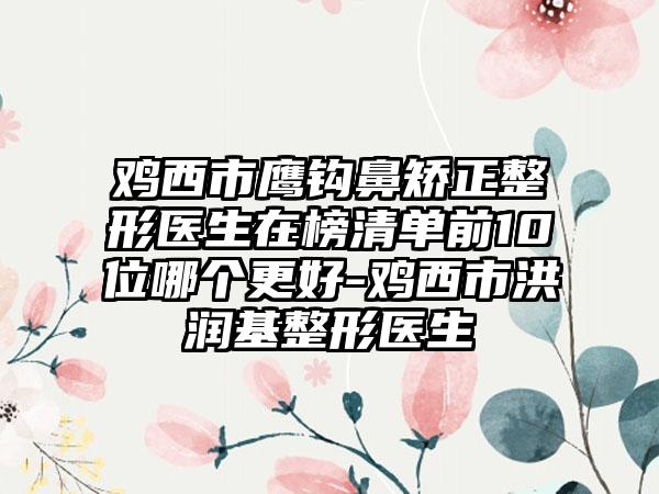 鸡西市鹰钩鼻矫正整形医生在榜清单前10位哪个更好-鸡西市洪润基整形医生