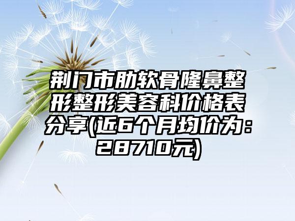 荆门市肋软骨七元整形美容科价格表分享(近6个月均价为：28710元)