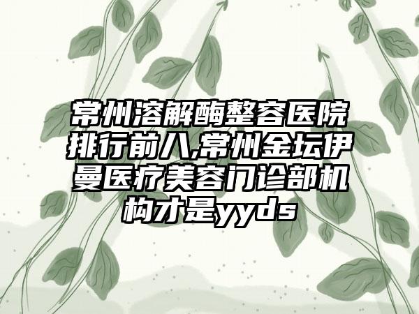 常州溶解酶整容医院排行前八,常州金坛伊曼医疗美容门诊部机构才是yyds