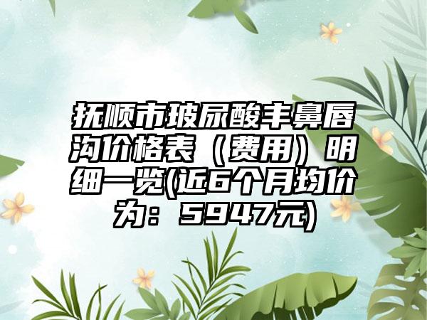 抚顺市玻尿酸丰鼻唇沟价格表（费用）明细一览(近6个月均价为：5947元)