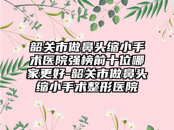 韶关市做鼻头缩小手术医院强榜前十位哪家更好-韶关市做鼻头缩小手术整形医院