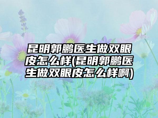 昆明郭鹏医生做双眼皮怎么样(昆明郭鹏医生做双眼皮怎么样啊)