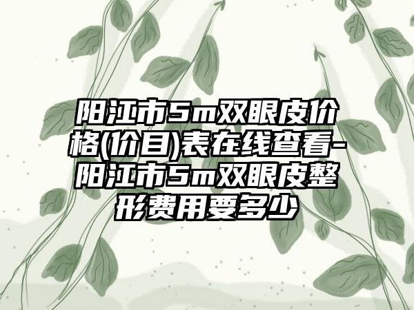 阳江市5m双眼皮价格(价目)表在线查看-阳江市5m双眼皮整形费用要多少