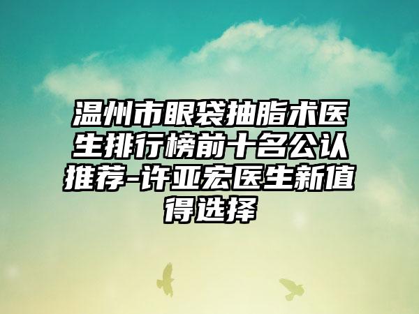 温州市眼袋抽脂术医生排行榜前十名公认推荐-许亚宏医生新值得选择